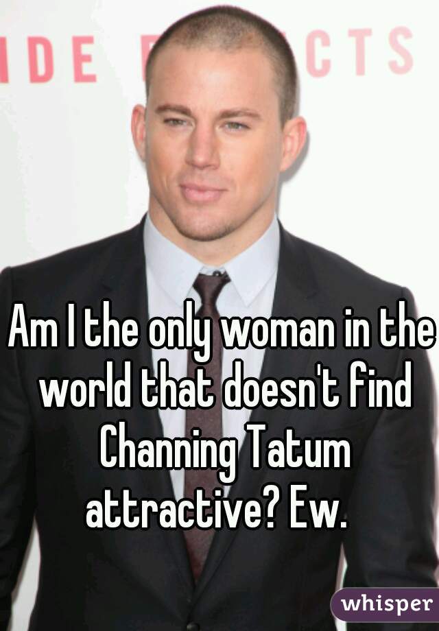 Am I the only woman in the world that doesn't find Channing Tatum attractive? Ew.  