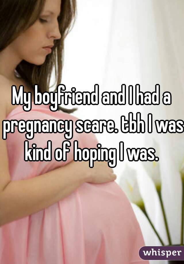 My boyfriend and I had a pregnancy scare. tbh I was kind of hoping I was. 