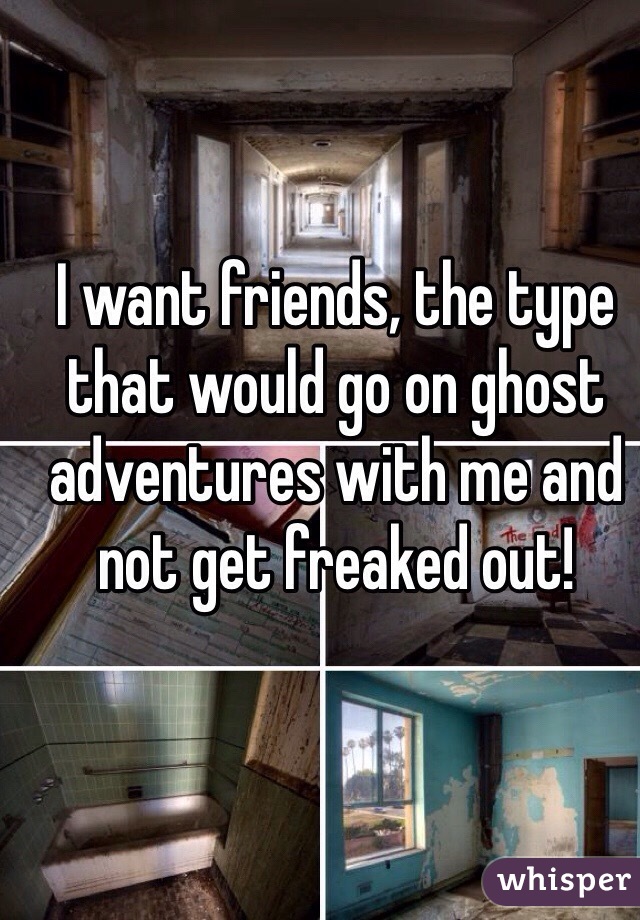 I want friends, the type that would go on ghost adventures with me and not get freaked out! 