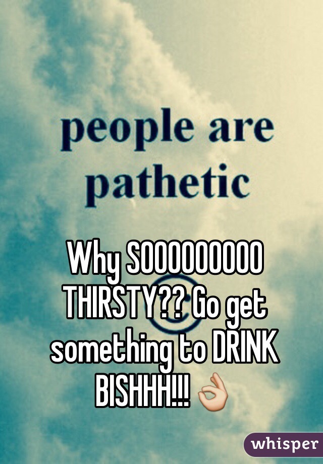 Why SOOOOOOOOO THIRSTY?? Go get something to DRINK BISHHH!!!👌