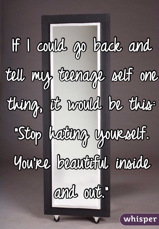 
If I could go back and tell my teenage self one thing, it would be this: "Stop hating yourself. You're beautiful inside and out."