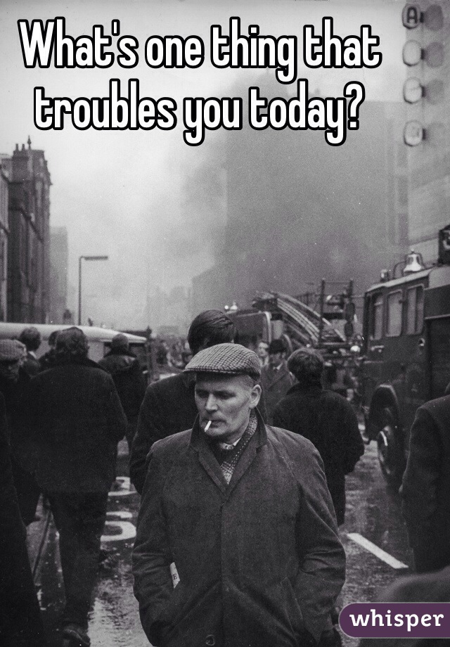 What's one thing that troubles you today? 