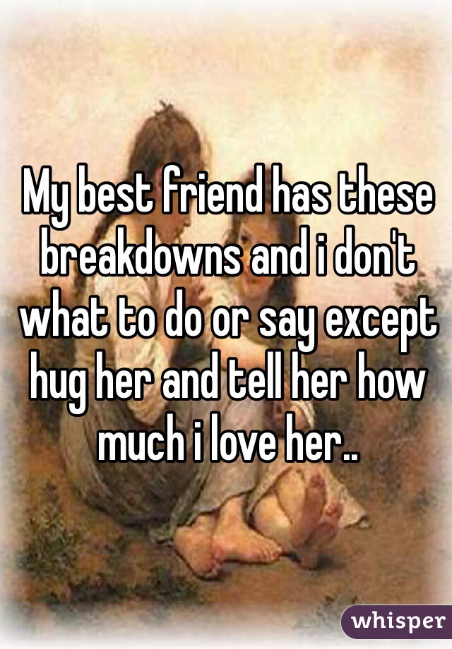 My best friend has these breakdowns and i don't what to do or say except hug her and tell her how much i love her..
