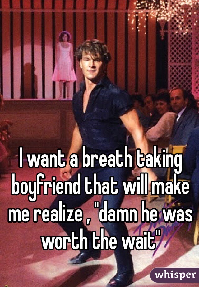 I want a breath taking boyfriend that will make me realize , "damn he was worth the wait"