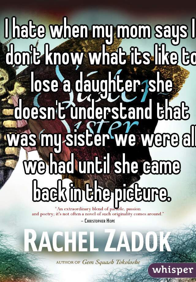 I hate when my mom says I don't know what its like to lose a daughter. she doesn't understand that was my sister we were all we had until she came back in the picture.