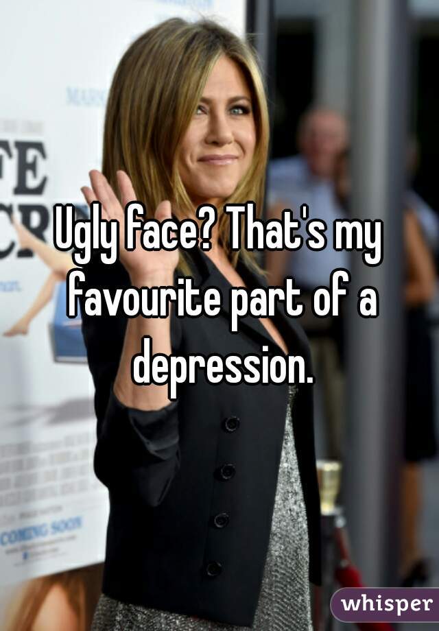 Ugly face? That's my favourite part of a depression.