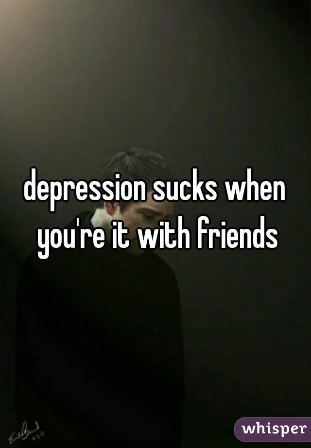depression sucks when you're it with friends