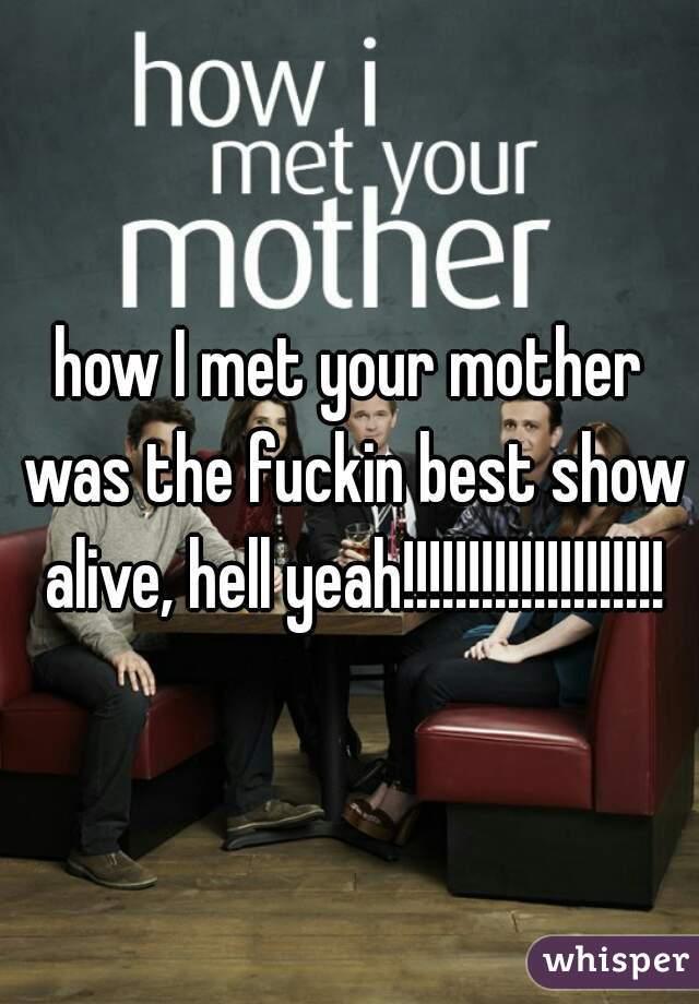 how I met your mother was the fuckin best show alive, hell yeah!!!!!!!!!!!!!!!!!!!!