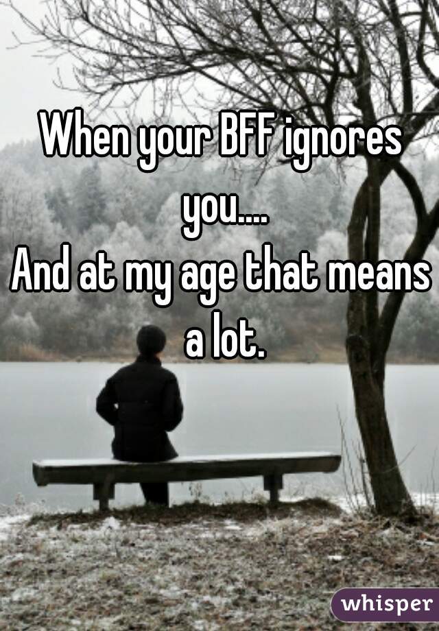 When your BFF ignores you....
And at my age that means a lot.