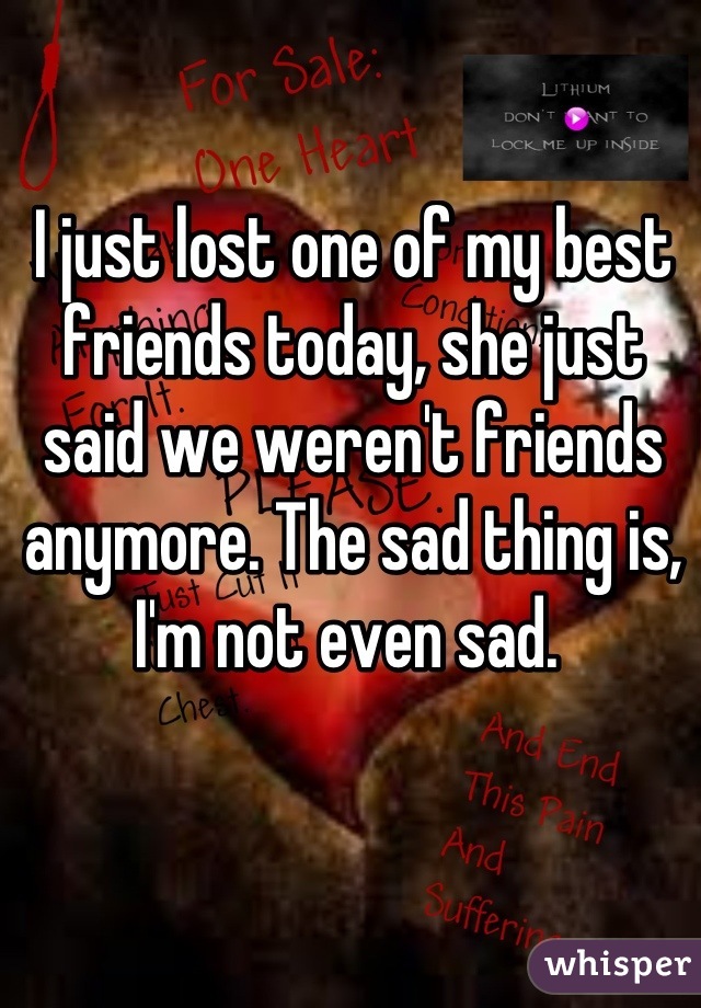 I just lost one of my best friends today, she just said we weren't friends anymore. The sad thing is, I'm not even sad. 