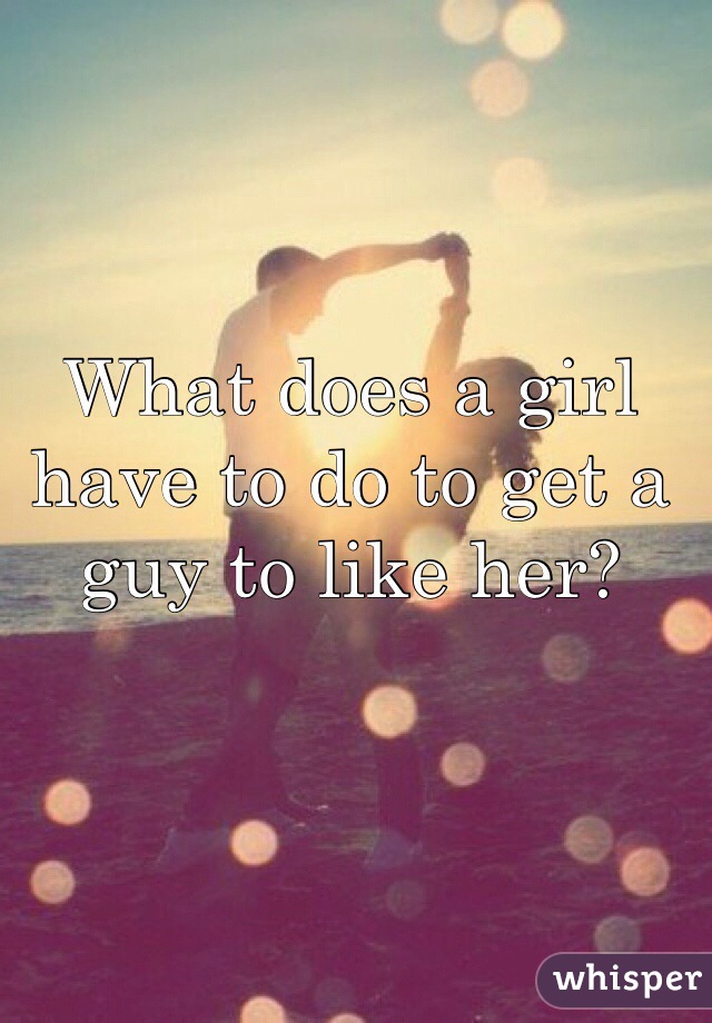 What does a girl have to do to get a guy to like her?
