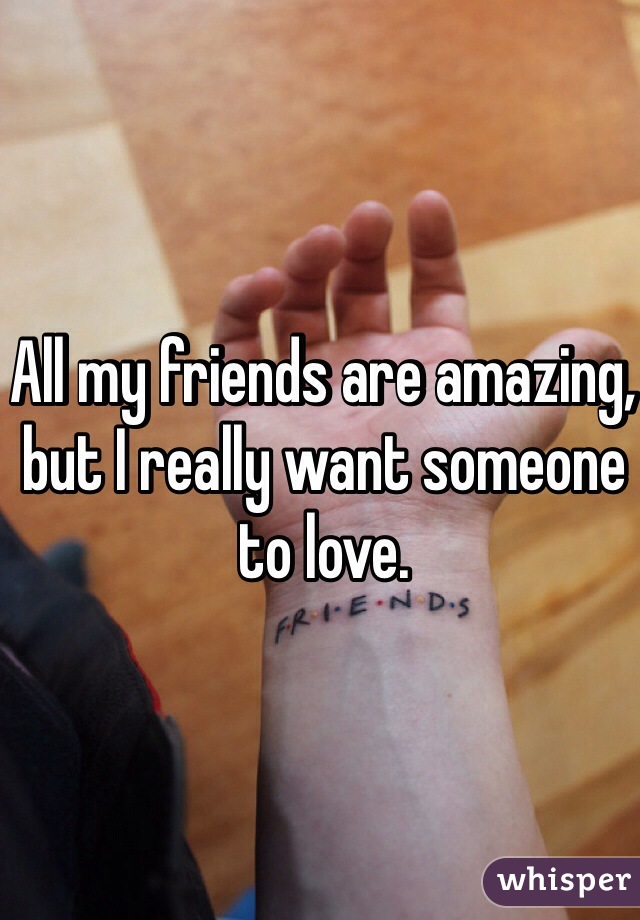 All my friends are amazing, but I really want someone to love.