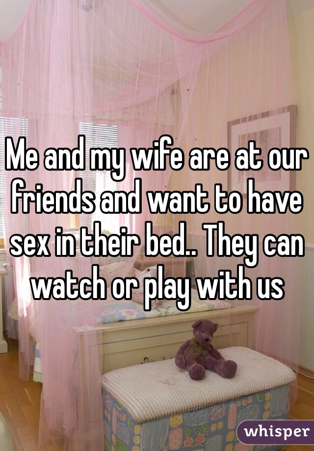 Me and my wife are at our friends and want to have sex in their bed.. They can watch or play with us