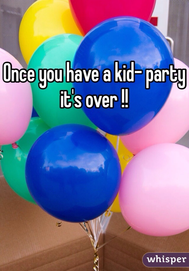 Once you have a kid- party it's over !! 