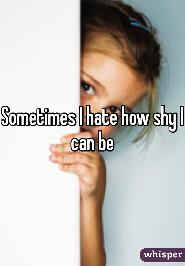 Sometimes I hate how shy I can be 