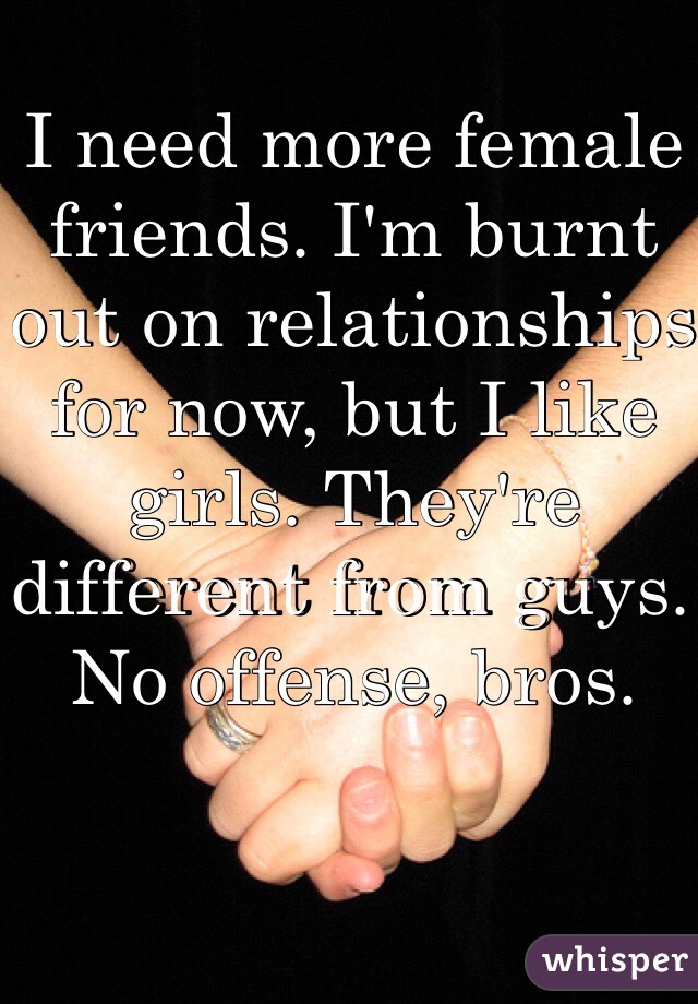 I need more female friends. I'm burnt out on relationships for now, but I like girls. They're different from guys. No offense, bros.