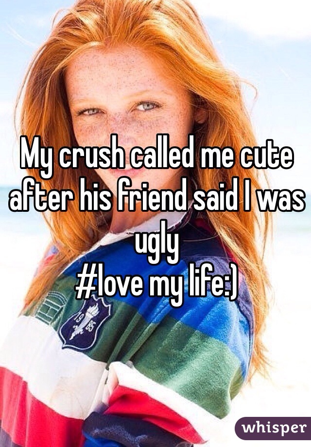 My crush called me cute after his friend said I was ugly 
#love my life:)