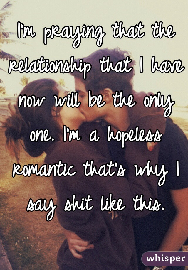 I'm praying that the relationship that I have now will be the only one. I'm a hopeless romantic that's why I say shit like this.