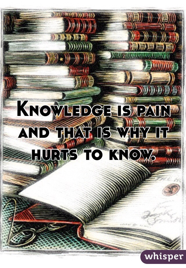 Knowledge is pain and that is why it hurts to know. 