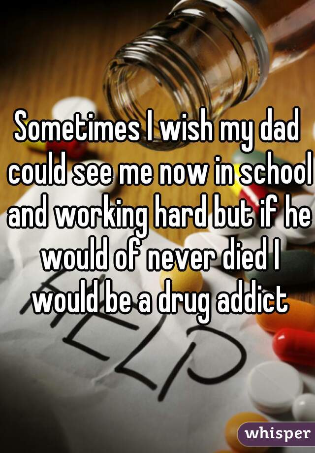 Sometimes I wish my dad could see me now in school and working hard but if he would of never died I would be a drug addict