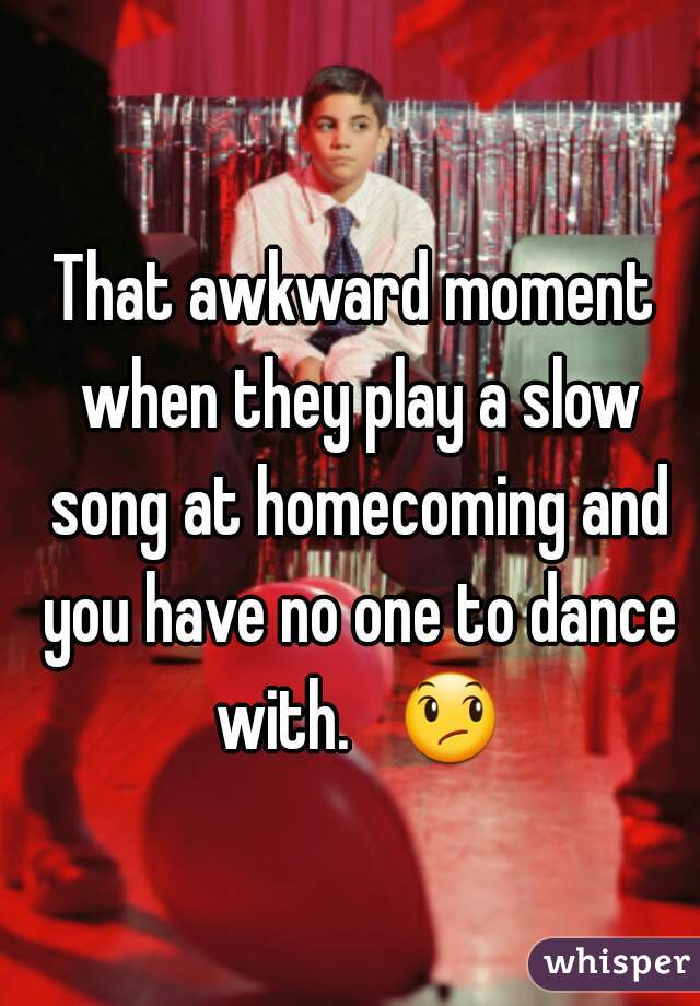 That awkward moment when they play a slow song at homecoming and you have no one to dance with.   😞 