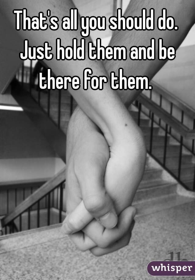 That's all you should do. Just hold them and be there for them. 