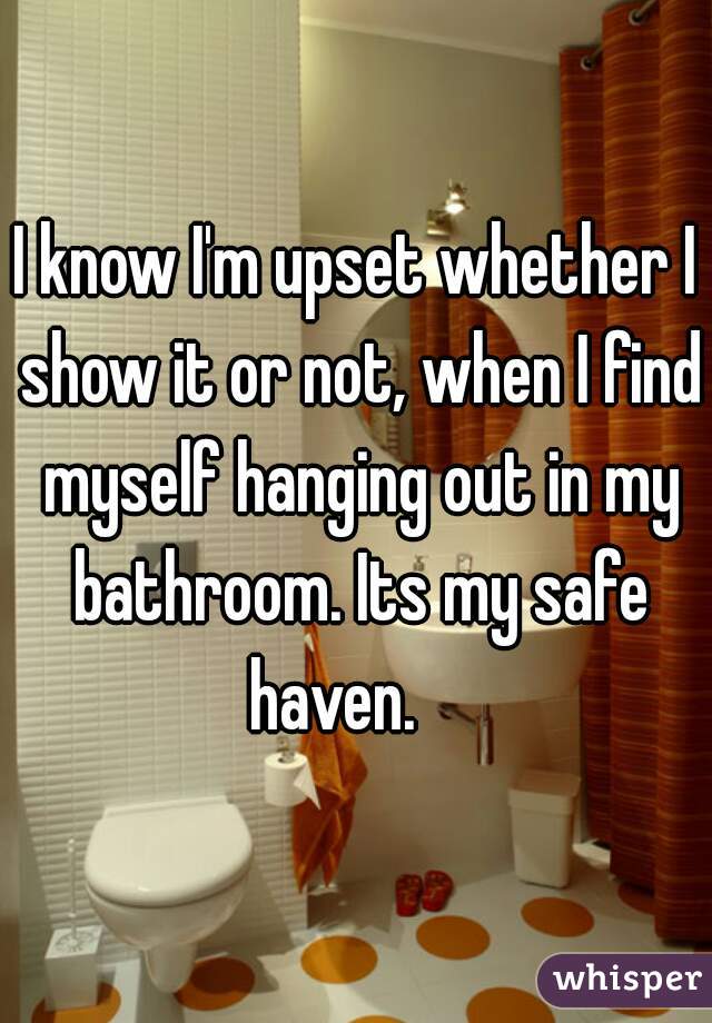 I know I'm upset whether I show it or not, when I find myself hanging out in my bathroom. Its my safe haven.    