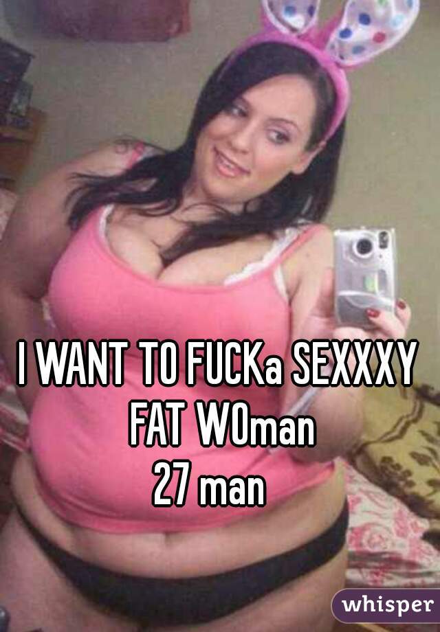 I WANT TO FUCKa SEXXXY FAT WOman

 27 man   