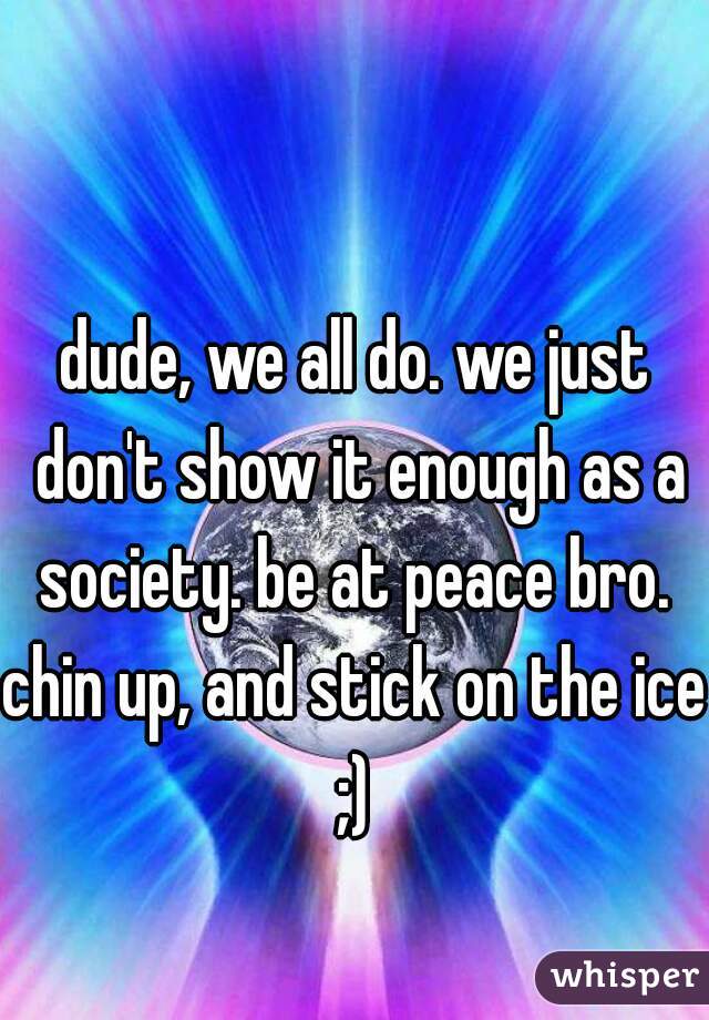 dude, we all do. we just don't show it enough as a society. be at peace bro. 
chin up, and stick on the ice ;) 