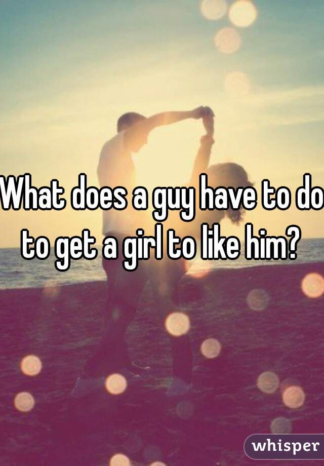 What does a guy have to do to get a girl to like him? 