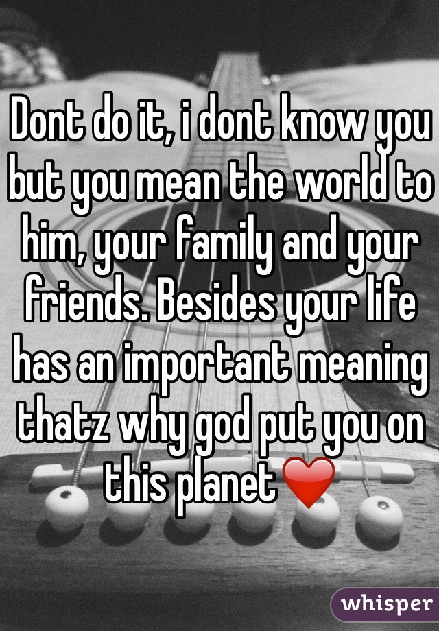 Dont do it, i dont know you but you mean the world to him, your family and your friends. Besides your life has an important meaning thatz why god put you on this planet❤️