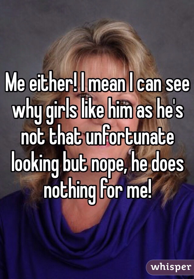 Me either! I mean I can see why girls like him as he's not that unfortunate looking but nope, he does nothing for me!