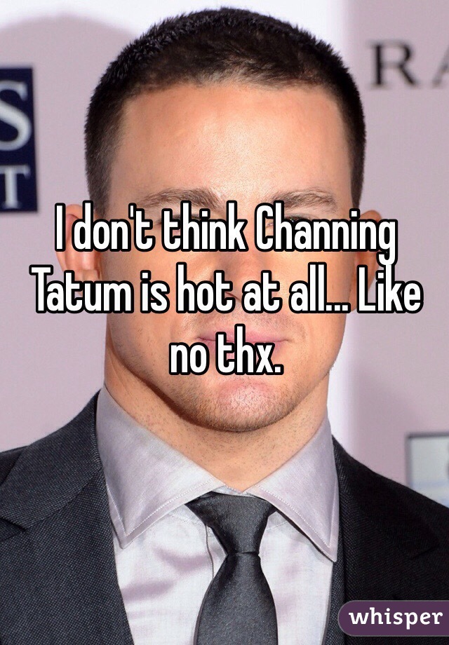 I don't think Channing Tatum is hot at all... Like no thx.