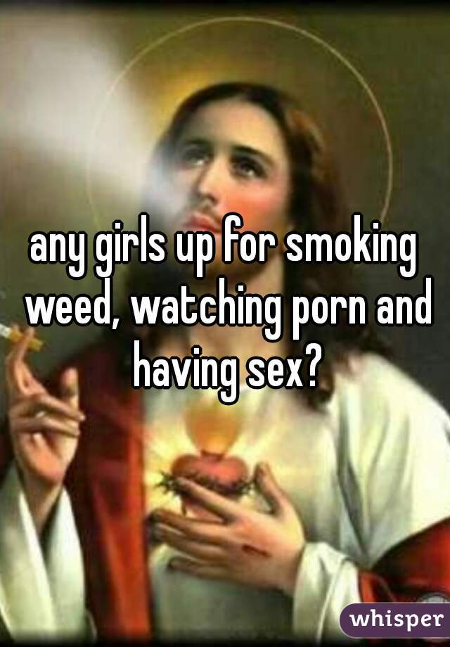 any girls up for smoking weed, watching porn and having sex?