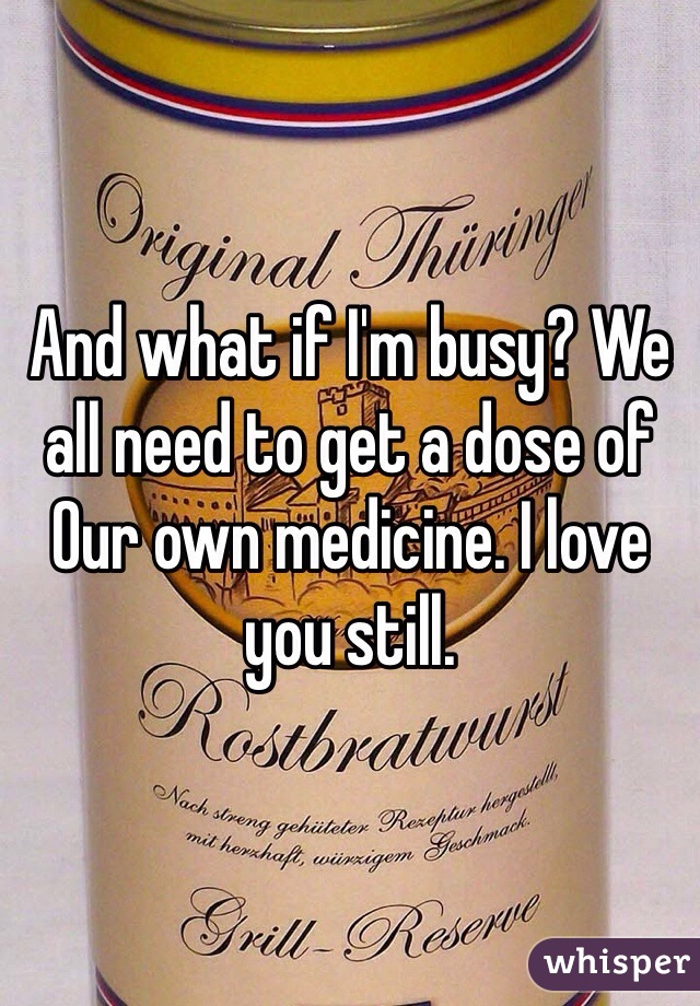 And what if I'm busy? We all need to get a dose of
Our own medicine. I love you still. 