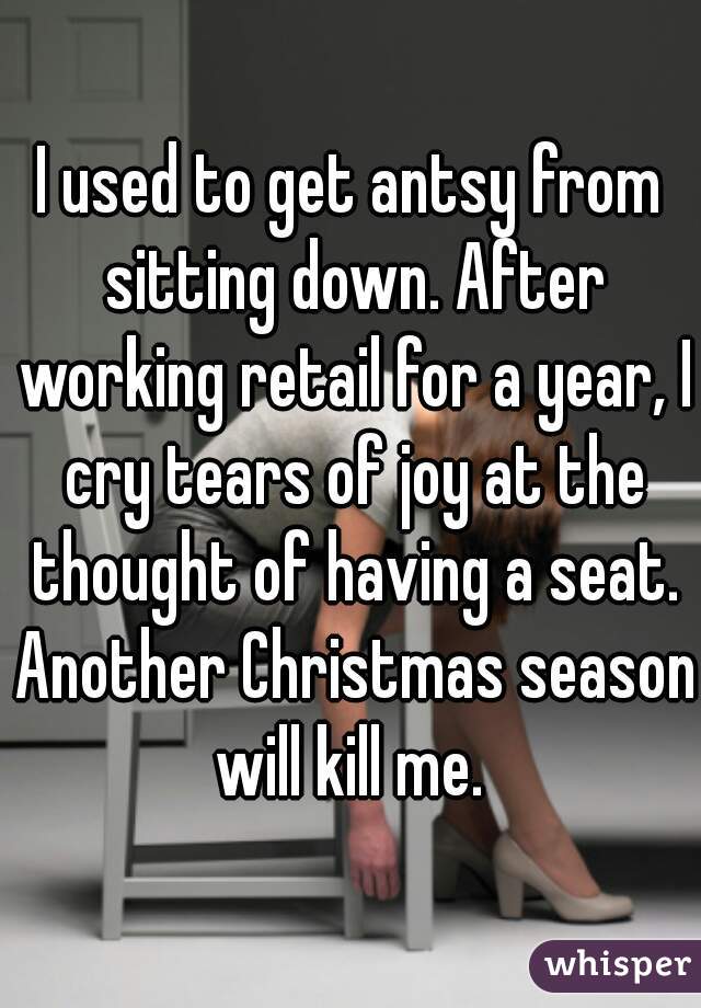 I used to get antsy from sitting down. After working retail for a year, I cry tears of joy at the thought of having a seat. Another Christmas season will kill me. 