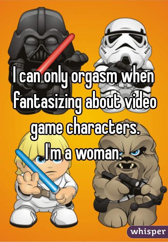 I can only orgasm when fantasizing about video game characters.

I'm a woman.
