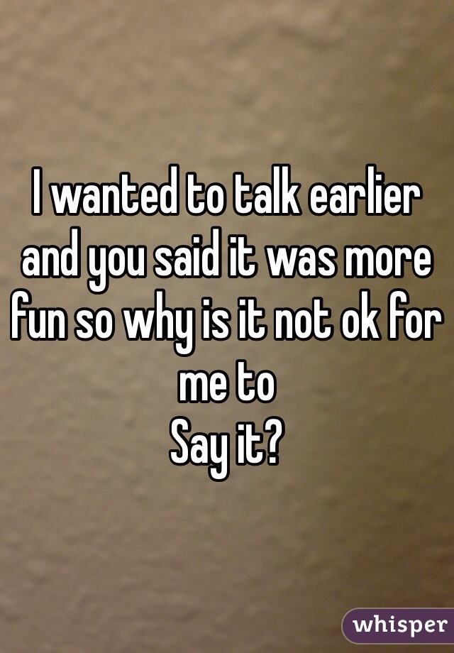 I wanted to talk earlier and you said it was more fun so why is it not ok for me to
Say it?
