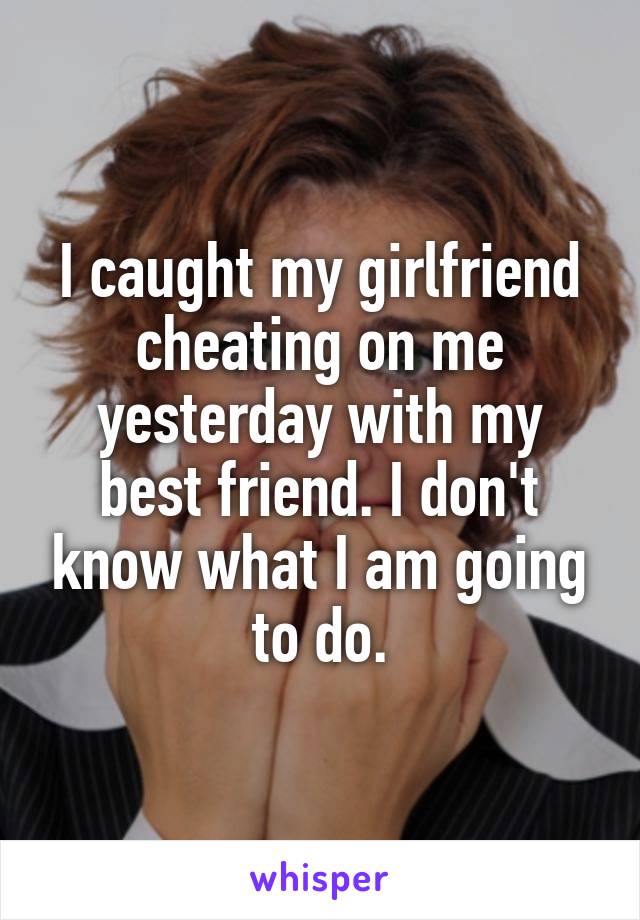 I caught my girlfriend cheating on me yesterday with my best friend. I don't know what I am going to do.
