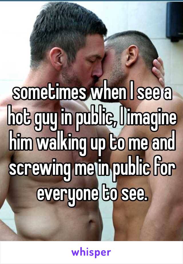 sometimes when I see a hot guy in public, I imagine him walking up to me and screwing me in public for everyone to see.