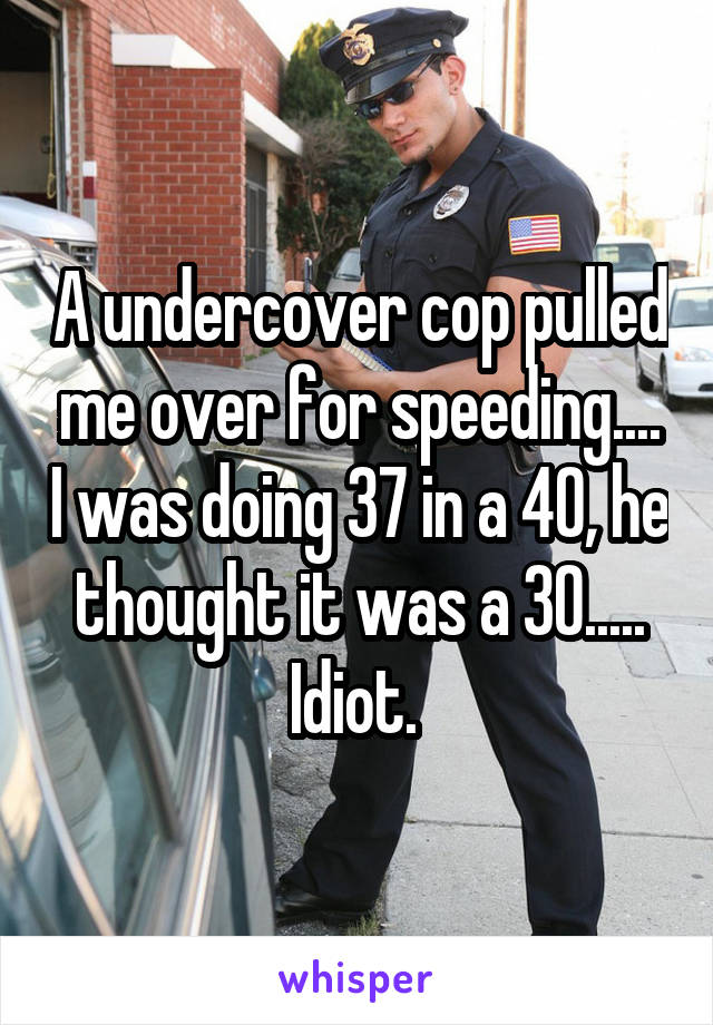 A undercover cop pulled me over for speeding.... I was doing 37 in a 40, he thought it was a 30..... Idiot. 