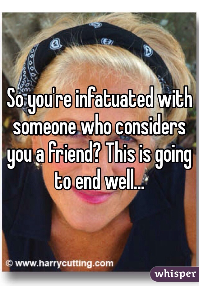 So you're infatuated with someone who considers you a friend? This is going to end well...