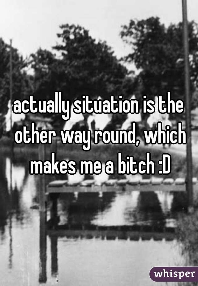 actually situation is the other way round, which makes me a bitch :D