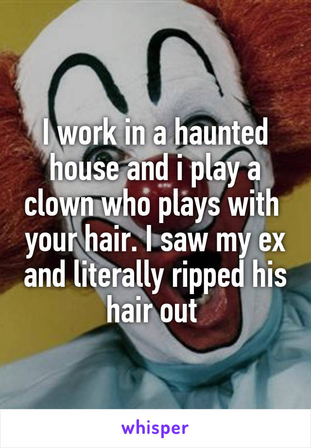 I work in a haunted house and i play a clown who plays with  your hair. I saw my ex and literally ripped his hair out 