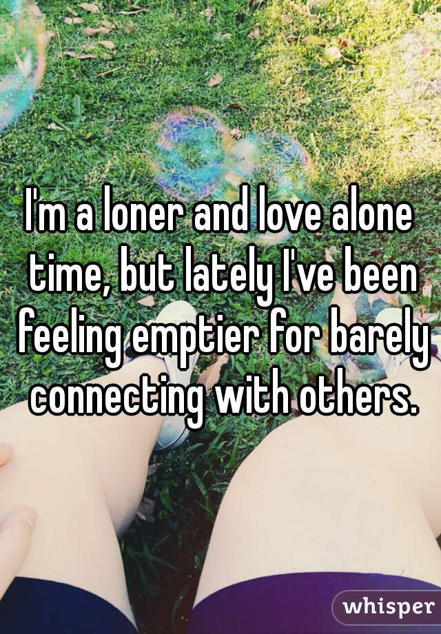 I'm a loner and love alone time, but lately I've been feeling emptier for barely connecting with others.