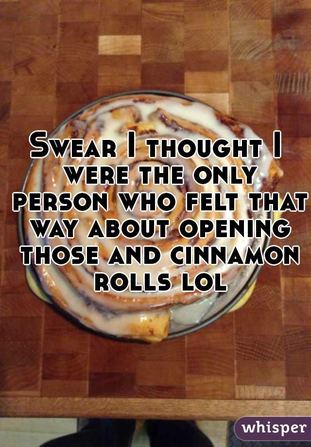 Swear I thought I were the only person who felt that way about opening those and cinnamon rolls lol