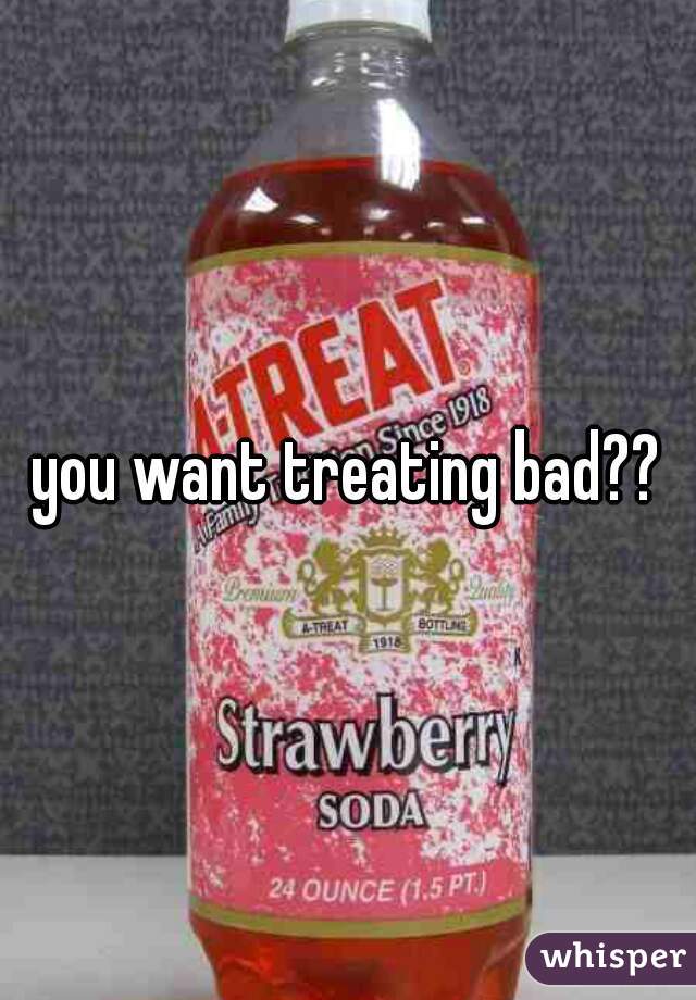 you want treating bad??