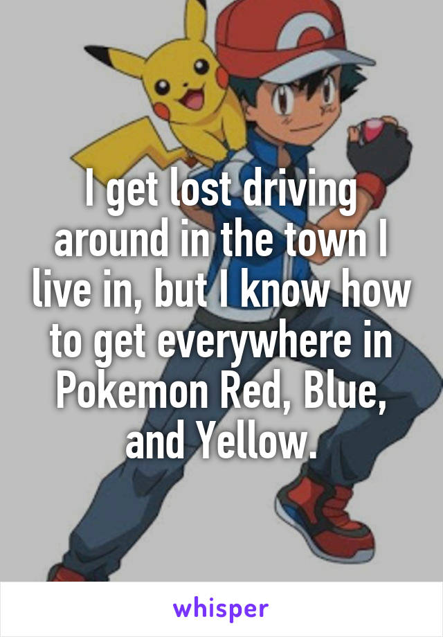 I get lost driving around in the town I live in, but I know how to get everywhere in Pokemon Red, Blue, and Yellow.