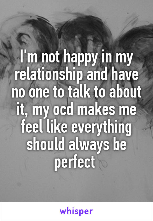 I'm not happy in my relationship and have no one to talk to about it, my ocd makes me feel like everything should always be perfect 