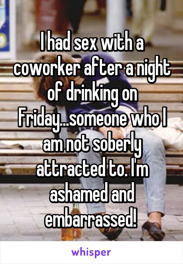 I had sex with a coworker after a night of drinking on Friday...someone who I am not soberly attracted to. I'm ashamed and embarrassed! 
